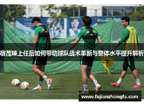 宿茂臻上任后如何带动球队战术革新与整体水平提升解析