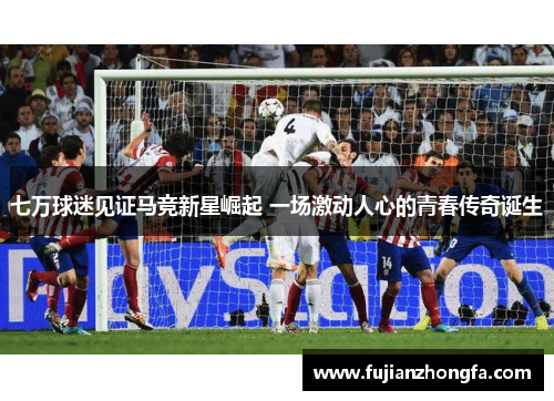 七万球迷见证马竞新星崛起 一场激动人心的青春传奇诞生