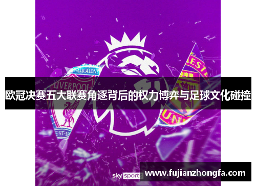 欧冠决赛五大联赛角逐背后的权力博弈与足球文化碰撞