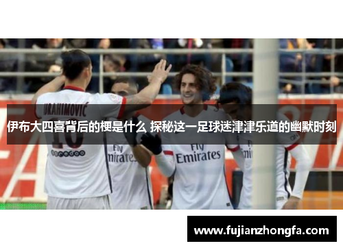 伊布大四喜背后的梗是什么 探秘这一足球迷津津乐道的幽默时刻