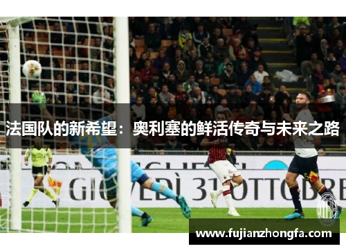 法国队的新希望：奥利塞的鲜活传奇与未来之路