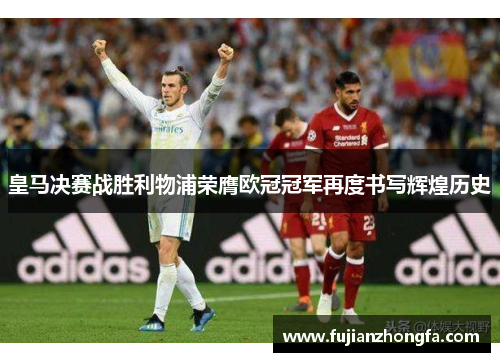 皇马决赛战胜利物浦荣膺欧冠冠军再度书写辉煌历史